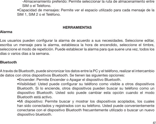 41-Almacenamiento preferido: Permite seleccionar la ruta de almacenamiento entre SIM o el Teléfono.•Capacidad de mensajes: Permite ver el espacio utilizado para cada mensaje de la SIM 1, SIM 2 o el Teléfono. HERRAMIENTASAlarma Los  usuarios  pueden  congurar la  alarma de  acuerdo a  sus necesidades.  Seleccione  editar, escriba  un  mensaje  para  la  alarma,  establesca  la  hora  de  encendido,  seleccione  el  timbre, seleccione el modo de repetición. Puede establecer la alarma para que suene una vez, todos los días o varios días a la semana.BluetoothA través de Bluetooth, puede sincronizar los datos entre la PC y el teléfono, realizar el intercambio de datos con otros dispositivos Bluetooth. Se tienen las siguientes opciones:•Encender: Permite Encender o Apagar el dispositivo Bluetooth.•Visibilidad:  Usted  puede  congurar  su  teléfono  como  visible  a  otros  dispositivos Bluetooth.  Si  lo  enciende,  otros  dispositivos  pueden  buscar  su  teléfono  como  un dispositivo  Bluetooth.  Usted  solo  puede  cambiar  esta  opción  cuando  el  modo Bluetooth está activo.•Mi  dispositivo:  Permite  buscar  y  mostrar  los  dispositivos  acoplados,  los  cuales han sido conectados y registrados con su teléfono. Usted puede convenientemente conectarse con el dispositivo Bluetooth frecuentemente utilizado o buscar un nuevo dispositivo bluetooth.