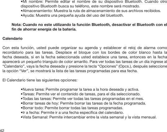 42•Mi  nombre:  Permite  editar  el  nombre  de  su  dispositivo  Bluetooth.  Cuando  otro dispositivo Bluetooth busca su teléfono, este nombre será mostrado.•Almacenamiento: Muestra la ruta de almacenamiento de sus archivos recibidos.•Ayuda: Muestra una pequeña ayuda del uso del bluetooth.Nota: Cuando no este utilizando la función Bluetooth, desactivar el Bluetooth con el n de ahorrar energía de la batería.CalendarioCon  esta  función,  usted  puede  organizar  su  agenda  y  establecer  el  reloj  de  alarma  como recordatorio  para  las  tareas.  Desplace  el  bloque  con  los  bordes  de  color  blanco  hasta  la fecha deseada,  si  en la  fecha  seleccionada usted establece  una tarea, entonces en  la fecha aparecerá un pequeño triangulo de color amarillo. Para ver todas las tareas de un día ingrese al “Calendario”, vaya la fecha deseada y presione la tecla “Opciones” (Opcs.), después seleccione la opción “Ver”, se mostrará la lista de las tareas programadas para esa fecha.El Calendario tiene las siguientes opciones: •Nueva tarea: Permite programar la tarea a la hora deseada y activa. •Tareas: Permite ver el contenido de tareas, para el día seleccionado.•Todas las tareas: Permite ver todas las tareas programadas en el mes.•Borrar tareas de hoy: Permite borrar las tareas de la fecha programada.•Borrar todo: Permite borrar todas las tareas programadas.•Ir a fecha: Permite ir a una fecha especíca del calendario.•Vista Semanal: Permite intercambiar entre la vista semanal y la vista mensual.