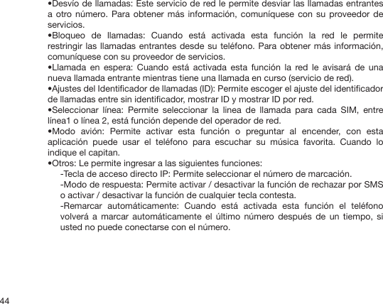 44•Desvío de llamadas: Este servicio de red le permite desviar las llamadas entrantes a otro número.  Para  obtener más  información, comuníquese con  su proveedor de servicios.•Bloqueo  de  llamadas:  Cuando  está  activada  esta  función  la  red  le  permite restringir las  llamadas  entrantes desde su teléfono.  Para  obtener  más  información, comuníquese con su proveedor de servicios.•Llamada  en  espera:  Cuando  está  activada  esta  función  la  red le  avisará  de  una nueva llamada entrante mientras tiene una llamada en curso (servicio de red).•Ajustes del Identicador de llamadas (ID): Permite escoger el ajuste del identicador de llamadas entre sin identicador, mostrar ID y mostrar ID por red.•Seleccionar  línea:  Permite  seleccionar  la  linea  de  llamada  para  cada  SIM,  entre línea1 o línea 2, está función depende del operador de red.•Modo  avión:  Permite  activar  esta  función  o  preguntar  al  encender,  con  esta aplicación  puede  usar  el  teléfono  para  escuchar  su  música  favorita.  Cuando  lo indique el capitan.•Otros: Le permite ingresar a las siguientes funciones:-Tecla de acceso directo IP: Permite seleccionar el número de marcación.-Modo de respuesta: Permite activar / desactivar la función de rechazar por SMS o activar / desactivar la función de cualquier tecla contesta.-Remarcar  automáticamente:  Cuando  está  activada  esta  función  el  teléfono volverá  a marcar  automáticamente  el  último  número después  de  un  tiempo, si usted no puede conectarse con el número.