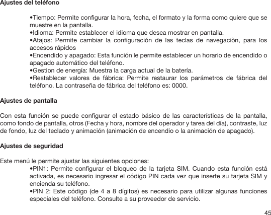 45Ajustes del teléfono•Tiempo: Permite congurar la hora, fecha, el formato y la forma como quiere que se muestre en la pantalla.•Idioma: Permite establecer el idioma que desea mostrar en pantalla.•Atajos:  Permite  cambiar  la  conguración  de  las  teclas  de  navegaciòn,  para  los accesos rápidos•Encendido y apagado: Esta función le permite establecer un horario de encendido o apagado automático del teléfono. •Gestion de energía: Muestra la carga actual de la batería.•Restablecer  valores  de  fábrica:  Permite  restaurar  los  parámetros  de  fábrica  del teléfono. La contraseña de fábrica del teléfono es: 0000.Ajustes de pantallaCon esta  función se  puede congurar  el estado  básico de  las características  de la  pantalla, como fondo de pantalla, otros (Fecha y hora, nombre del operador y tarea del día), contraste, luz de fondo, luz del teclado y animación (animación de encendio o la animación de apagado).Ajustes de seguridadEste menú le permite ajustar las siguientes opciones:•PIN1:  Permite congurar  el  bloqueo de  la  tarjeta  SIM. Cuando  esta  función está activada, es necesario ingresar el código PIN cada vez que inserte su tarjeta SIM y encienda su teléfono. •PIN 2: Este código (de 4  a 8 dígitos) es necesario para utilizar algunas funciones especiales del teléfono. Consulte a su proveedor de servicio.