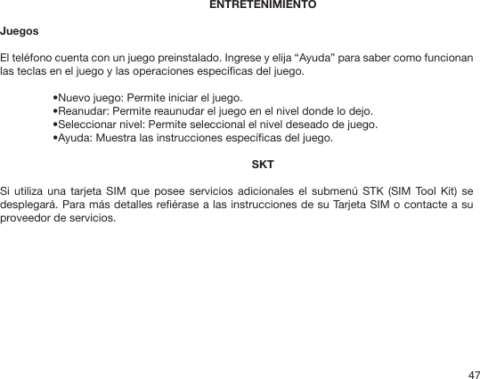 47ENTRETENIMIENTOJuegosEl teléfono cuenta con un juego preinstalado. Ingrese y elija “Ayuda” para saber como funcionan las teclas en el juego y las operaciones especícas del juego.•Nuevo juego: Permite iniciar el juego.•Reanudar: Permite reaunudar el juego en el nivel donde lo dejo.•Seleccionar nivel: Permite seleccional el nivel deseado de juego.•Ayuda: Muestra las instrucciones especícas del juego.SKTSi  utiliza  una  tarjeta SIM  que  posee servicios  adicionales  el submenú  STK (SIM  Tool  Kit) se desplegará. Para más detalles reérase a las instrucciones de su Tarjeta SIM o contacte a su proveedor de servicios. 