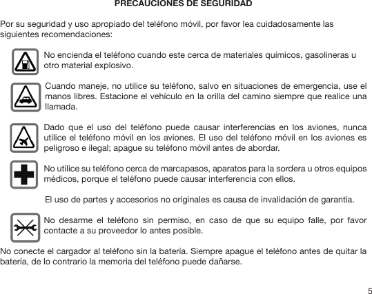 5PRECAUCIONES DE SEGURIDAD Por su seguridad y uso apropiado del teléfono móvil, por favor lea cuidadosamente las siguientes recomendaciones: No encienda el teléfono cuando este cerca de materiales químicos, gasolineras u otro material explosivo.Cuando maneje, no utilice su teléfono, salvo en situaciones de emergencia, use el manos libres. Estacione el vehículo en la orilla del camino siempre que realice una llamada. Dado  que  el  uso  del  teléfono  puede  causar  interferencias  en  los  aviones,  nunca utilice el teléfono móvil en los aviones. El uso del teléfono móvil en los aviones es peligroso e ilegal; apague su teléfono móvil antes de abordar. No utilice su teléfono cerca de marcapasos, aparatos para la sordera u otros equipos médicos, porque el teléfono puede causar interferencia con ellos. El uso de partes y accesorios no originales es causa de invalidación de garantía. No  desarme  el  teléfono  sin  permiso,  en  caso  de  que  su  equipo  falle,  por  favor contacte a su proveedor lo antes posible. No conecte el cargador al teléfono sin la batería. Siempre apague el teléfono antes de quitar la batería, de lo contrario la memoria del teléfono puede dañarse.