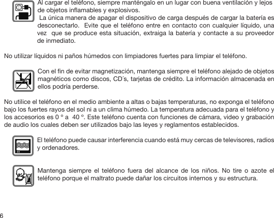 6   Al cargar el teléfono, siempre manténgalo en un lugar con buena ventilación y lejos    de objetos inamables y explosivos.  La única manera de apagar el dispositivo de carga después de cargar la batería es desconectarlo.  Evite que el teléfono entre en contacto con cualquier líquido, una vez  que se produce esta situación, extraiga la batería y contacte a su proveedor de inmediato. No utilizar líquidos ni paños húmedos con limpiadores fuertes para limpiar el teléfono.Con el n de evitar magnetización, mantenga siempre el teléfono alejado de objetos magnéticos como discos, CD´s, tarjetas de crédito. La información almacenada en ellos podría perderse.No utilice el teléfono en el medio ambiente a altas o bajas temperaturas, no exponga el teléfono bajo los fuertes rayos del sol ni a un clima húmedo. La temperatura adecuada para el teléfono y los accesorios es 0 º a  40 º. Este teléfono cuenta con funciones de cámara, video y grabación de audio los cuales deben ser utilizados bajo las leyes y reglamentos establecidos.El teléfono puede causar interferencia cuando está muy cercas de televisores, radios y ordenadores.Mantenga  siempre  el  teléfono  fuera  del  alcance  de  los  niños.  No  tire  o  azote  el teléfono porque el maltrato puede dañar los circuitos internos y su estructura.