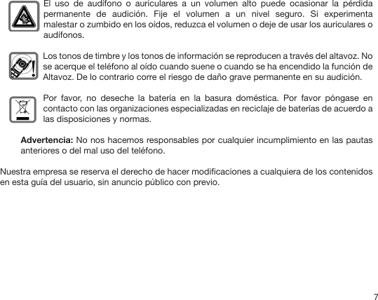 7 El  uso  de  audífono  o  auriculares  a  un  volumen  alto  puede  ocasionar  la  pérdida permanente  de  audición.  Fije  el  volumen  a  un  nivel  seguro.  Si  experimenta malestar o zumbido en los oídos, reduzca el volumen o deje de usar los auriculares o audífonos.Los tonos de timbre y los tonos de información se reproducen a través del altavoz. No se acerque el teléfono al oído cuando suene o cuando se ha encendido la función de Altavoz. De lo contrario corre el riesgo de daño grave permanente en su audición.Por  favor,  no  deseche  la  batería  en  la  basura  doméstica.  Por  favor  póngase  en contacto con las organizaciones especializadas en reciclaje de baterías de acuerdo a las disposiciones y normas.Advertencia: No nos hacemos responsables por cualquier incumplimiento en las pautas anteriores o del mal uso del teléfono. Nuestra empresa se reserva el derecho de hacer modicaciones a cualquiera de los contenidos en esta guía del usuario, sin anuncio público con previo.