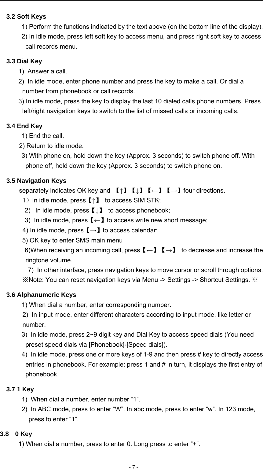 -7-3.2 Soft Keys1) Perform the functions indicated by the text above (on the bottom line of the display).2) In idle mode, press left soft key to access menu, and press right soft key to accesscall records menu.3.3 Dial Key1) Answer a call.2) In idle mode, enter phone number and press the key to make a call. Or dial anumber from phonebook or call records.3) In idle mode, press the key to display the last 10 dialed calls phone numbers. Pressleft/right navigation keys to switch to the list of missed calls or incoming calls.3.4 End Key1) End the call.2) Return to idle mode.3) With phone on, hold down the key (Approx. 3 seconds) to switch phone off. Withphone off, hold down the key (Approx. 3 seconds) to switch phone on.3.5 Navigation Keysseparately indicates OK key and 【↑】【↓】【←】【→】four directions.1）In idle mode, press【↑】to access SIM STK;2) In idle mode, press【↓】to access phonebook;3) In idle mode, press【←】to access write new short message;4) In idle mode, press【→】to access calendar;5) OK key to enter SMS main menu6)When receiving an incoming call, press【←】【→】to decrease and increase theringtone volume.7) In other interface, press navigation keys to move cursor or scroll through options.※Note: You can reset navigation keys via Menu -&gt; Settings -&gt; Shortcut Settings. ※3.6 Alphanumeric Keys1) When dial a number, enter corresponding number.2) In input mode, enter different characters according to input mode, like letter ornumber.3) In idle mode, press 2~9 digit key and Dial Key to access speed dials (You needpreset speed dials via [Phonebook]-[Speed dials]).4) In idle mode, press one or more keys of 1-9 and then press # key to directly accessentries in phonebook. For example: press 1 and # in turn, it displays the first entry ofphonebook.3.7 1 Key1) When dial a number, enter number “1”.2) In ABC mode, press to enter “W”. In abc mode, press to enter “w”. In 123 mode,press to enter “1”.3.8 0 Key1) When dial a number, press to enter 0. Long press to enter “+”.