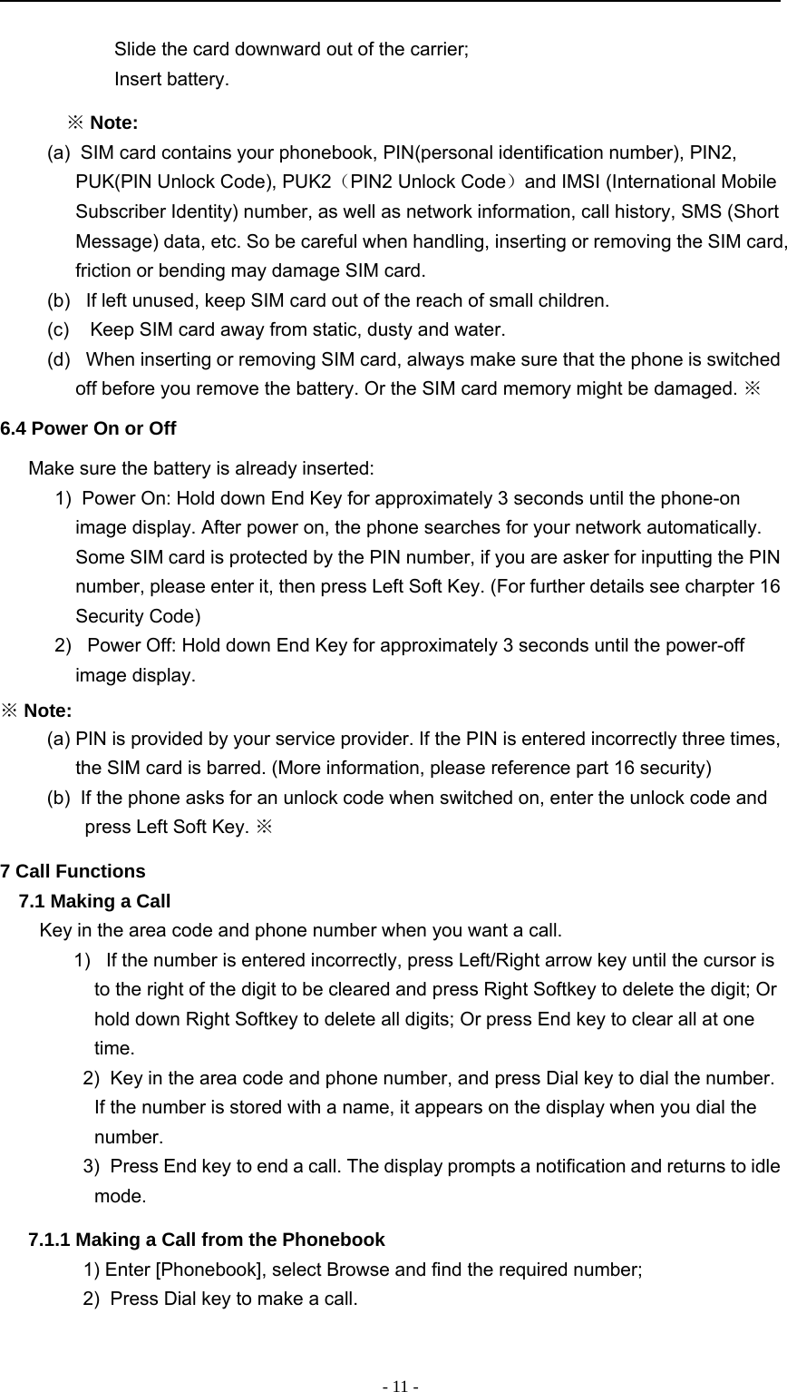 -11-　Slide the card downward out of the carrier;　Insert battery.※Note:(a) SIM card contains your phonebook, PIN(personal identification number), PIN2,PUK(PIN Unlock Code), PUK2（PIN2 Unlock Code）and IMSI (International MobileSubscriber Identity) number, as well as network information, call history, SMS (ShortMessage) data, etc. So be careful when handling, inserting or removing the SIM card,friction or bending may damage SIM card.(b) If left unused, keep SIM card out of the reach of small children.(c) Keep SIM card away from static, dusty and water.(d) When inserting or removing SIM card, always make sure that the phone is switchedoff before you remove the battery. Or the SIM card memory might be damaged. ※6.4 Power On or OffMake sure the battery is already inserted:1) Power On: Hold down End Key for approximately 3 seconds until the phone-onimage display. After power on, the phone searches for your network automatically.Some SIM card is protected by the PIN number, if you are asker for inputting the PINnumber, please enter it, then press Left Soft Key. (For further details see charpter 16Security Code)2) Power Off: Hold down End Key for approximately 3 seconds until the power-offimage display.※Note:(a) PIN is provided by your service provider. If the PIN is entered incorrectly three times,the SIM card is barred. (More information, please reference part 16 security)(b) If the phone asks for an unlock code when switched on, enter the unlock code andpress Left Soft Key. ※7 Call Functions7.1 Making a CallKey in the area code and phone number when you want a call.1) If the number is entered incorrectly, press Left/Right arrow key until the cursor isto the right of the digit to be cleared and press Right Softkey to delete the digit; Orhold down Right Softkey to delete all digits; Or press End key to clear all at onetime.2) Key in the area code and phone number, and press Dial key to dial the number.If the number is stored with a name, it appears on the display when you dial thenumber.3) Press End key to end a call. The display prompts a notification and returns to idlemode.7.1.1 Making a Call from the Phonebook1) Enter [Phonebook], select Browse and find the required number;2) Press Dial key to make a call.