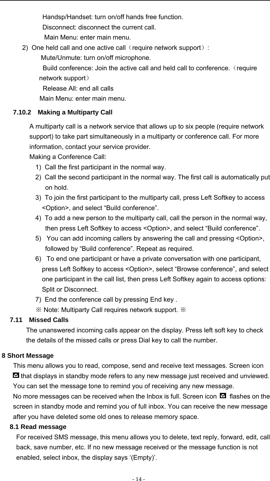 -14-　Handsp/Handset: turn on/off hands free function.　Disconnect: disconnect the current call.　Main Menu: enter main menu.2) One held call and one active call（require network support）:　Mute/Unmute: turn on/off microphone.　Build conference: Join the active call and held call to conference.（requirenetwork support）　Release All: end all calls　Main Menu: enter main menu.7.10.2 Making a Multiparty CallA multiparty call is a network service that allows up to six people (require networksupport) to take part simultaneously in a multiparty or conference call. For moreinformation, contact your service provider.Making a Conference Call:1) Call the first participant in the normal way.2) Call the second participant in the normal way. The first call is automatically puton hold.3) To join the first participant to the multiparty call, press Left Softkey to access&lt;Option&gt;, and select “Build conference”.4) To add a new person to the multiparty call, call the person in the normal way,then press Left Softkey to access &lt;Option&gt;, and select “Build conference”.5) You can add incoming callers by answering the call and pressing &lt;Option&gt;,followed by “Build conference”. Repeat as required.6) To end one participant or have a private conversation with one participant,press Left Softkey to access &lt;Option&gt;, select “Browse conference”, and selectone participant in the call list, then press Left Softkey again to access options:Split or Disconnect.7) End the conference call by pressing End key .※Note: Multiparty Call requires network support. ※7.11 Missed CallsThe unanswered incoming calls appear on the display. Press left soft key to checkthe details of the missed calls or press Dial key to call the number.8 Short MessageThis menu allows you to read, compose, send and receive text messages. Screen iconthat displays in standby mode refers to any new message just received and unviewed.You can set the message tone to remind you of receiving any new message.No more messages can be received when the Inbox is full. Screen icon flashes on thescreen in standby mode and remind you of full inbox. You can receive the new messageafter you have deleted some old ones to release memory space.8.1 Read messageFor received SMS message, this menu allows you to delete, text reply, forward, edit, callback, save number, etc. If no new message received or the message function is notenabled, select inbox, the display says ‘(Empty)’.