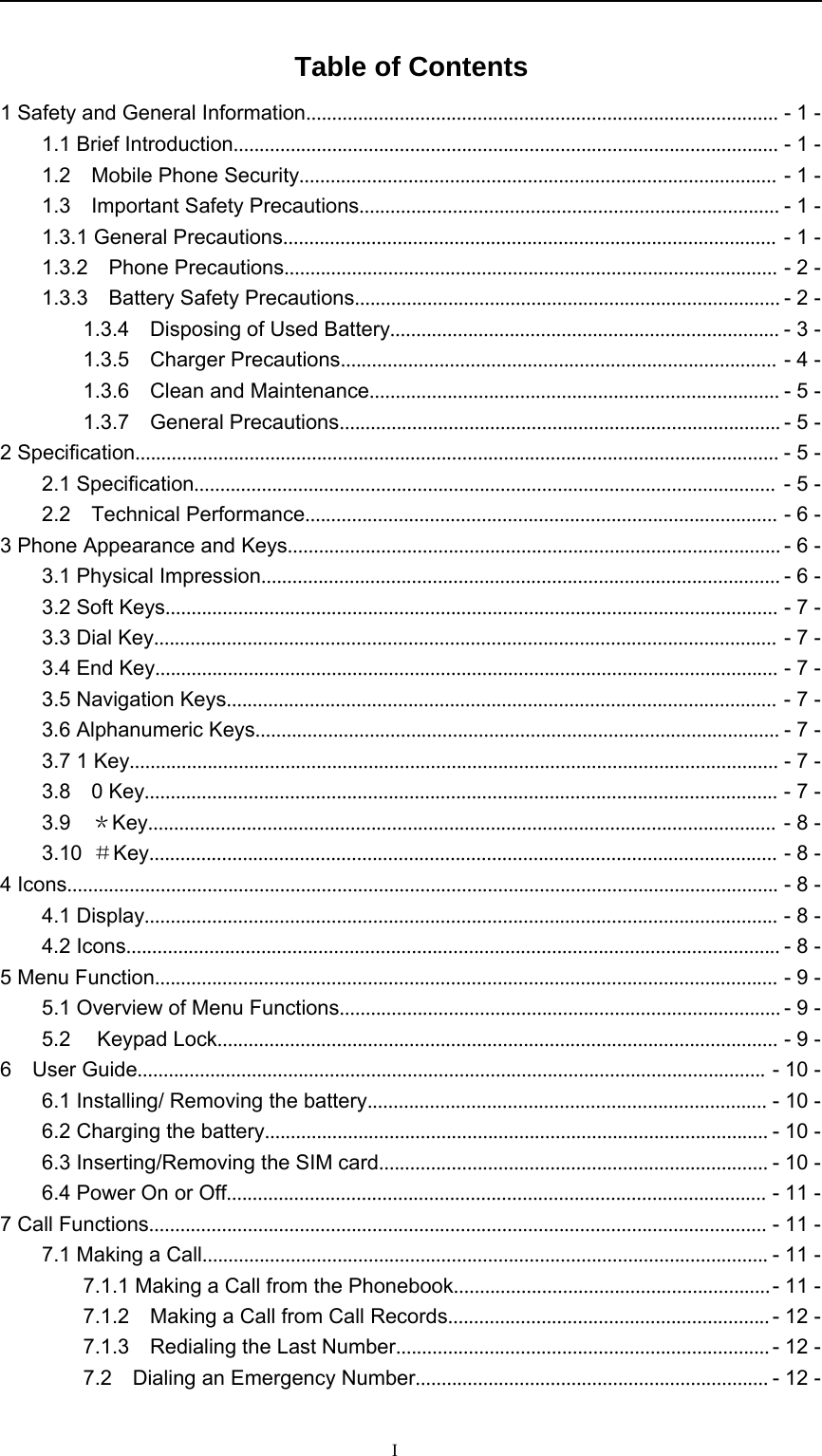 ITable of Contents1 Safety and General Information........................................................................................... -1-1.1 Brief Introduction......................................................................................................... -1-1.2 Mobile Phone Security............................................................................................ -1-1.3 Important Safety Precautions................................................................................. -1-1.3.1 General Precautions............................................................................................... -1-1.3.2 Phone Precautions............................................................................................... -2-1.3.3 Battery Safety Precautions.................................................................................. -2-1.3.4 Disposing of Used Battery........................................................................... -3-1.3.5 Charger Precautions.................................................................................... -4-1.3.6 Clean and Maintenance............................................................................... -5-1.3.7 General Precautions..................................................................................... -5-2 Specification............................................................................................................................ -5-2.1 Specification................................................................................................................ -5-2.2 Technical Performance........................................................................................... -6-3 Phone Appearance and Keys............................................................................................... -6-3.1 Physical Impression.................................................................................................... -6-3.2 Soft Keys...................................................................................................................... -7-3.3 Dial Key........................................................................................................................ -7-3.4 End Key........................................................................................................................ -7-3.5 Navigation Keys.......................................................................................................... -7-3.6 Alphanumeric Keys..................................................................................................... -7-3.7 1 Key............................................................................................................................. -7-3.8 0 Key.......................................................................................................................... -7-3.9 ＊Key......................................................................................................................... -8-3.10 ＃Key......................................................................................................................... -8-4 Icons......................................................................................................................................... -8-4.1 Display.......................................................................................................................... -8-4.2 Icons.............................................................................................................................. -8-5 Menu Function........................................................................................................................ -9-5.1 Overview of Menu Functions..................................................................................... -9-5.2 Keypad Lock............................................................................................................ -9-6 User Guide......................................................................................................................... -10-6.1 Installing/ Removing the battery............................................................................. -10-6.2 Charging the battery................................................................................................. -10-6.3 Inserting/Removing the SIM card........................................................................... -10-6.4 Power On or Off........................................................................................................ -11-7 Call Functions....................................................................................................................... -11-7.1 Making a Call............................................................................................................. -11-7.1.1 Making a Call from the Phonebook.............................................................-11-7.1.2 Making a Call from Call Records.............................................................. -12-7.1.3 Redialing the Last Number........................................................................ -12-7.2 Dialing an Emergency Number.................................................................... -12-