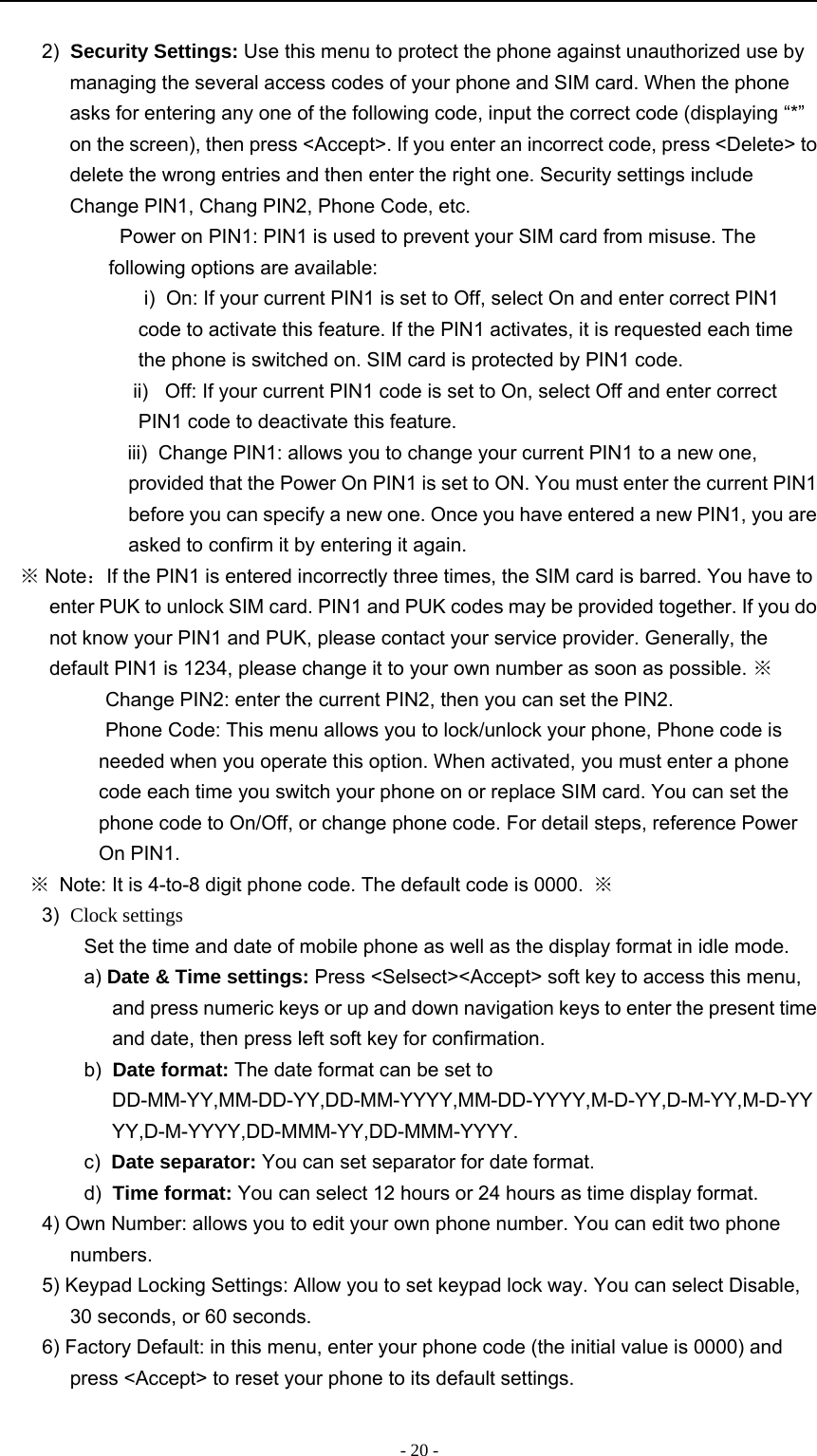 -20-2) Security Settings: Use this menu to protect the phone against unauthorized use bymanaging the several access codes of your phone and SIM card. When the phoneasks for entering any one of the following code, input the correct code (displaying “*”on the screen), then press &lt;Accept&gt;. If you enter an incorrect code, press &lt;Delete&gt; todelete the wrong entries and then enter the right one. Security settings includeChange PIN1, Chang PIN2, Phone Code, etc.　Power on PIN1: PIN1 is used to prevent your SIM card from misuse. Thefollowing options are available:i) On: If your current PIN1 is set to Off, select On and enter correct PIN1code to activate this feature. If the PIN1 activates, it is requested each timethe phone is switched on. SIM card is protected by PIN1 code.ii) Off: If your current PIN1 code is set to On, select Off and enter correctPIN1 code to deactivate this feature.iii) Change PIN1: allows you to change your current PIN1 to a new one,provided that the Power On PIN1 is set to ON. You must enter the current PIN1before you can specify a new one. Once you have entered a new PIN1, you areasked to confirm it by entering it again.※Note：If the PIN1 is entered incorrectly three times, the SIM card is barred. You have toenter PUK to unlock SIM card. PIN1 and PUK codes may be provided together. If you donot know your PIN1 and PUK, please contact your service provider. Generally, thedefault PIN1 is 1234, please change it to your own number as soon as possible. ※　Change PIN2: enter the current PIN2, then you can set the PIN2.　Phone Code: This menu allows you to lock/unlock your phone, Phone code isneeded when you operate this option. When activated, you must enter a phonecode each time you switch your phone on or replace SIM card. You can set thephone code to On/Off, or change phone code. For detail steps, reference PowerOn PIN1.※Note: It is 4-to-8 digit phone code. The default code is 0000. ※3) Clock settingsSet the time and date of mobile phone as well as the display format in idle mode.a) Date &amp; Time settings: Press &lt;Selsect&gt;&lt;Accept&gt; soft key to access this menu,and press numeric keys or up and down navigation keys to enter the present timeand date, then press left soft key for confirmation.b) Date format: The date format can be set toDD-MM-YY,MM-DD-YY,DD-MM-YYYY,MM-DD-YYYY,M-D-YY,D-M-YY,M-D-YYYY,D-M-YYYY,DD-MMM-YY,DD-MMM-YYYY.c) Date separator: You can set separator for date format.d) Time format: You can select 12 hours or 24 hours as time display format.4) Own Number: allows you to edit your own phone number. You can edit two phonenumbers.5) Keypad Locking Settings: Allow you to set keypad lock way. You can select Disable,30 seconds, or 60 seconds.6) Factory Default: in this menu, enter your phone code (the initial value is 0000) andpress &lt;Accept&gt; to reset your phone to its default settings.