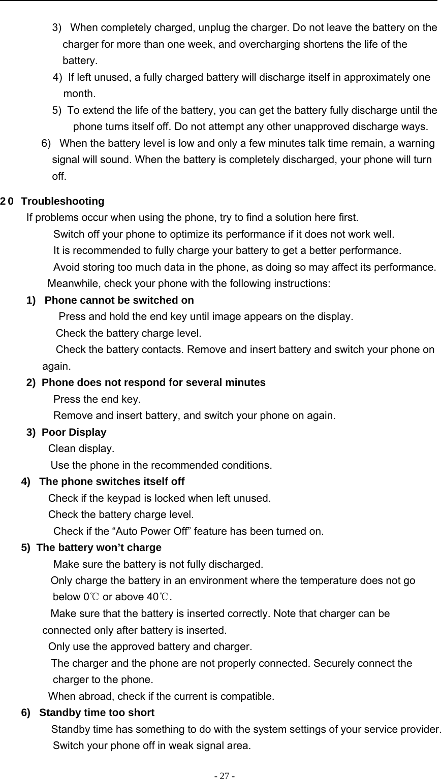 -27-3) When completely charged, unplug the charger. Do not leave the battery on thecharger for more than one week, and overcharging shortens the life of thebattery.4) If left unused, a fully charged battery will discharge itself in approximately onemonth.5) To extend the life of the battery, you can get the battery fully discharge until thephone turns itself off. Do not attempt any other unapproved discharge ways.6) When the battery level is low and only a few minutes talk time remain, a warningsignal will sound. When the battery is completely discharged, your phone will turnoff.2 0 TroubleshootingIf problems occur when using the phone, try to find a solution here first.　Switch off your phone to optimize its performance if it does not work well.　It is recommended to fully charge your battery to get a better performance.　Avoid storing too much data in the phone, as doing so may affect its performance.Meanwhile, check your phone with the following instructions:1) Phone cannot be switched on　Press and hold the end key until image appears on the display.　Check the battery charge level.　Check the battery contacts. Remove and insert battery and switch your phone onagain.2) Phone does not respond for several minutes　Press the end key.　Remove and insert battery, and switch your phone on again.3) Poor Display　Clean display.　Use the phone in the recommended conditions.4) The phone switches itself off　Check if the keypad is locked when left unused.　Check the battery charge level.　Check if the “Auto Power Off” feature has been turned on.5) The battery won’t charge　Make sure the battery is not fully discharged.　Only charge the battery in an environment where the temperature does not gobelow 0℃or above 40℃.　Make sure that the battery is inserted correctly. Note that charger can beconnected only after battery is inserted.　Only use the approved battery and charger.　The charger and the phone are not properly connected. Securely connect thecharger to the phone.　When abroad, check if the current is compatible.6) Standby time too short　Standby time has something to do with the system settings of your service provider.Switch your phone off in weak signal area.
