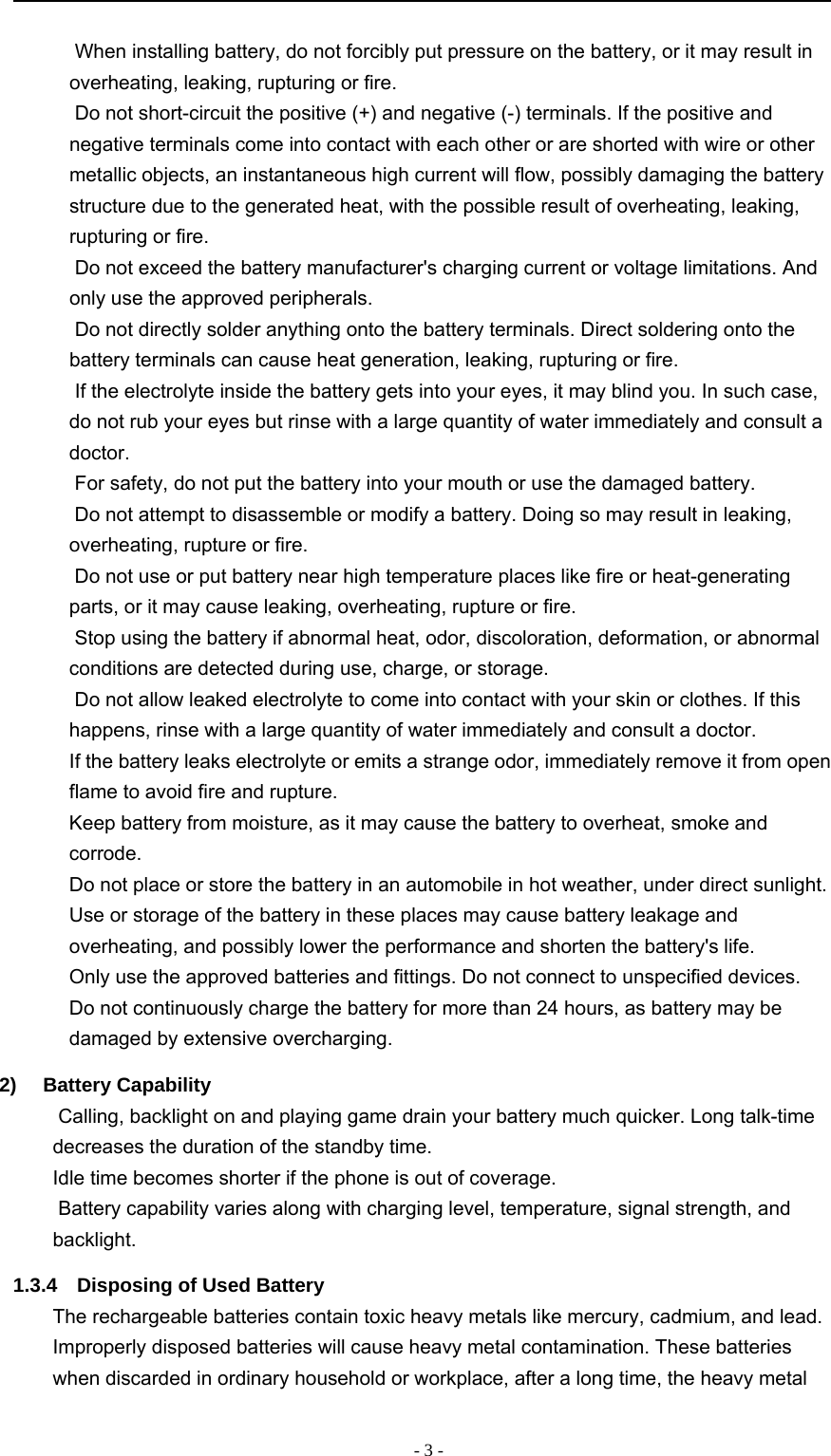 -3-When installing battery, do not forcibly put pressure on the battery, or it may result inoverheating, leaking, rupturing or fire.Do not short-circuit the positive (+) and negative (-) terminals. If the positive andnegative terminals come into contact with each other or are shorted with wire or othermetallic objects, an instantaneous high current will flow, possibly damaging the batterystructure due to the generated heat, with the possible result of overheating, leaking,rupturing or fire.Do not exceed the battery manufacturer&apos;s charging current or voltage limitations. Andonly use the approved peripherals.Do not directly solder anything onto the battery terminals. Direct soldering onto thebattery terminals can cause heat generation, leaking, rupturing or fire.If the electrolyte inside the battery gets into your eyes, it may blind you. In such case,do not rub your eyes but rinse with a large quantity of water immediately and consult adoctor.For safety, do not put the battery into your mouth or use the damaged battery.Do not attempt to disassemble or modify a battery. Doing so may result in leaking,overheating, rupture or fire.Do not use or put battery near high temperature places like fire or heat-generatingparts, or it may cause leaking, overheating, rupture or fire.Stop using the battery if abnormal heat, odor, discoloration, deformation, or abnormalconditions are detected during use, charge, or storage.Do not allow leaked electrolyte to come into contact with your skin or clothes. If thishappens, rinse with a large quantity of water immediately and consult a doctor.If the battery leaks electrolyte or emits a strange odor, immediately remove it from openflame to avoid fire and rupture.Keep battery from moisture, as it may cause the battery to overheat, smoke andcorrode.Do not place or store the battery in an automobile in hot weather, under direct sunlight.Use or storage of the battery in these places may cause battery leakage andoverheating, and possibly lower the performance and shorten the battery&apos;s life.Only use the approved batteries and fittings. Do not connect to unspecified devices.Do not continuously charge the battery for more than 24 hours, as battery may bedamaged by extensive overcharging.2) Battery Capability　Calling, backlight on and playing game drain your battery much quicker. Long talk-timedecreases the duration of the standby time.　Idle time becomes shorter if the phone is out of coverage.　Battery capability varies along with charging level, temperature, signal strength, andbacklight.1.3.4 Disposing of Used BatteryThe rechargeable batteries contain toxic heavy metals like mercury, cadmium, and lead.Improperly disposed batteries will cause heavy metal contamination. These batterieswhen discarded in ordinary household or workplace, after a long time, the heavy metal