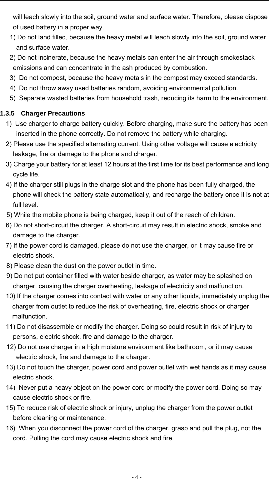 -4-will leach slowly into the soil, ground water and surface water. Therefore, please disposeof used battery in a proper way.1) Do not land filled, because the heavy metal will leach slowly into the soil, ground waterand surface water.2) Do not incinerate, because the heavy metals can enter the air through smokestackemissions and can concentrate in the ash produced by combustion.3) Do not compost, because the heavy metals in the compost may exceed standards.4) Do not throw away used batteries random, avoiding environmental pollution.5) Separate wasted batteries from household trash, reducing its harm to the environment.1.3.5 Charger Precautions1) Use charger to charge battery quickly. Before charging, make sure the battery has beeninserted in the phone correctly. Do not remove the battery while charging.2) Please use the specified alternating current. Using other voltage will cause electricityleakage, fire or damage to the phone and charger.3) Charge your battery for at least 12 hours at the first time for its best performance and longcycle life.4) If the charger still plugs in the charge slot and the phone has been fully charged, thephone will check the battery state automatically, and recharge the battery once it is not atfull level.5) While the mobile phone is being charged, keep it out of the reach of children.6) Do not short-circuit the charger. A short-circuit may result in electric shock, smoke anddamage to the charger.7) If the power cord is damaged, please do not use the charger, or it may cause fire orelectric shock.8) Please clean the dust on the power outlet in time.9) Do not put container filled with water beside charger, as water may be splashed oncharger, causing the charger overheating, leakage of electricity and malfunction.10) If the charger comes into contact with water or any other liquids, immediately unplug thecharger from outlet to reduce the risk of overheating, fire, electric shock or chargermalfunction.11) Do not disassemble or modify the charger. Doing so could result in risk of injury topersons, electric shock, fire and damage to the charger.12) Do not use charger in a high moisture environment like bathroom, or it may causeelectric shock, fire and damage to the charger.13) Do not touch the charger, power cord and power outlet with wet hands as it may causeelectric shock.14) Never put a heavy object on the power cord or modify the power cord. Doing so maycause electric shock or fire.15) To reduce risk of electric shock or injury, unplug the charger from the power outletbefore cleaning or maintenance.16) When you disconnect the power cord of the charger, grasp and pull the plug, not thecord. Pulling the cord may cause electric shock and fire.