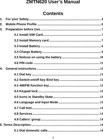  1  ZMTN620 User’s Manual  Contents 1.  For your Safety............................................................................................4 2.  Mobile Phone Profile .................................................................................6 3.  Preparation before Use ............................................................................. 7 3.1 Install SIM Card..........................................................................7 3.2 Install Memory card ..................................................................7 3.3 Install Battery.............................................................................8 3.4 Charge Battery...........................................................................9 3.5 Notices on using the battery................................................10 3.6 PIN code ....................................................................................11 4.  General Instructions ................................................................................ 11 4.1 Dial key ......................................................................................11 4.2 Switch-on/off key /End key...................................................12 4.3 AM/FM function key................................................................12 4.4 Keypad lock .............................................................................. 12 4.5 Icons in Standby State...........................................................13 4.6 Language and Input Mode ....................................................13 4.7 Call hint......................................................................................13 4.8 Services ..................................................................................... 13 4.9 Callers’ group...........................................................................14 5. Terms Description ....................................................................................... 14 5.1 Dial domestic calls..................................................................14 