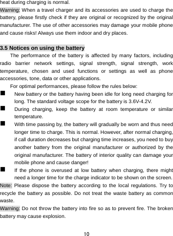  10 heat during charging is normal.   Warning: When a travel charger and its accessories are used to charge the battery, please firstly check if they are original or recognized by the original manufacturer. The use of other accessories may damage your mobile phone and cause risks! Always use them indoor and dry places.    3.5 Notices on using the battery The performance of the battery is affected by many factors, including radio barrier network settings, signal strength, signal strength, work temperature, chosen and used functions or settings as well as phone accessories, tone, data or other applications. For optimal performances, please follow the rules below:    New battery or the battery having been idle for long need charging for long. The standard voltage scope for the battery is 3.6V-4.2V.    During charging, keep the battery at room temperature or similar temperature.  With time passing by, the battery will gradually be worn and thus need longer time to charge. This is normal. However, after normal charging, if call duration decreases but charging time increases, you need to buy another battery from the original manufacturer or authorized by the original manufacturer. The battery of interior quality can damage your mobile phone and cause danger!  If the phone is overused at low battery when charging, there might need a longer time for the charge indicator to be shown on the screen. Note: Please dispose the battery according to the local regulations. Try to recycle the battery as possible. Do not treat the waste battery as common waste. Warning: Do not throw the battery into fire so as to prevent fire. The broken battery may cause explosion.  