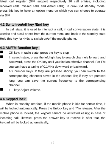  12 latest call register (SIM support respectively 20 call entries, including received calls, missed calls and dialed calls). In dual-SIM standby mode, press this key to have an option menu on which you can choose to operate via SIM    4.2 Switch-on/off key /End key In call state, it is used to interrupt a call; in call conversation state, it is used to end a call or exit from the current menu and back to the standby state. Hold this key for 4~5s to switch on/off the mobile phone.    4.3 AM/FM function key    OK key: In radio state, press the key to stop  In search state, press the left/right key to search channels forward and backward, press the OK key until you find an effective channel. For FM, you can have a tuning of 0.1MHz downward or backward.    1-9 number keys: If they are pressed shortly, you can switch to the corresponding channels saved in the channel list; if they are pressed long, you can save the current frequency to the corresponding channel.   +, - key: Adjust volume.    4.4 Keypad lock   When in standby interface, if the mobile phone is idle for certain time, it will be locked automatically. Press the Unlock key and “*”to release. After the mobile phone is locked, the keypad cannot be activated easily; in case of incoming call, likewise, press the answer key to receive it; after that, the keypad will be locked automatically.    