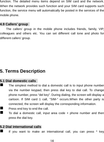  14 function. The detailed menu items depend on SIM card and the network. When the network provides such function and your SIM card supports such function, the service menu will automatically be posted in the services of the mobile phone.    4.9 Callers’ group   The callers’ group in the mobile phone includes friends, family, VIP, colleagues and others etc. You can set different call tone and photo for different callers’ group.         5. Terms Description    5.1 Dial domestic calls    The simplest method to dial a domestic call is to input phone number via the number keypad, then press dial key to dial call. To change phone number, press “del key”. During dialing, the screen will display a cartoon. If SIM card 1 call, &quot;SIM-&quot; occurs.When the other party is connected, the screen will display the corresponding information.    Press end key to end the call.    To dial a domestic call, input area code + phone number and then press the dial key.    5.2 Dial international calls  If you want to make an international call, you can press * key 