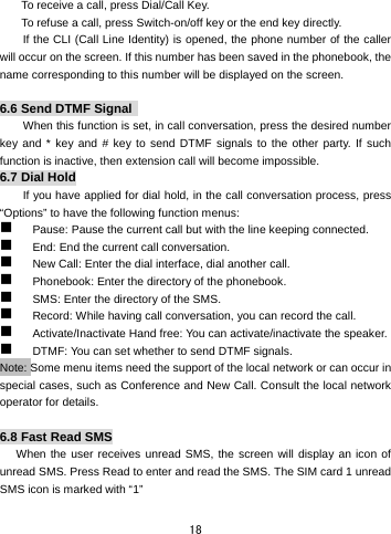  18 To receive a call, press Dial/Call Key.       To refuse a call, press Switch-on/off key or the end key directly.   If the CLI (Call Line Identity) is opened, the phone number of the caller will occur on the screen. If this number has been saved in the phonebook, the name corresponding to this number will be displayed on the screen.  6.6 Send DTMF Signal  When this function is set, in call conversation, press the desired number key and * key and # key to send DTMF signals to the other party. If such function is inactive, then extension call will become impossible.   6.7 Dial Hold If you have applied for dial hold, in the call conversation process, press “Options” to have the following function menus:    Pause: Pause the current call but with the line keeping connected.      End: End the current call conversation.    New Call: Enter the dial interface, dial another call.    Phonebook: Enter the directory of the phonebook.    SMS: Enter the directory of the SMS.    Record: While having call conversation, you can record the call.    Activate/Inactivate Hand free: You can activate/inactivate the speaker.    DTMF: You can set whether to send DTMF signals.   Note: Some menu items need the support of the local network or can occur in special cases, such as Conference and New Call. Consult the local network operator for details.    6.8 Fast Read SMS When the user receives unread SMS, the screen will display an icon of unread SMS. Press Read to enter and read the SMS. The SIM card 1 unread SMS icon is marked with “1”   