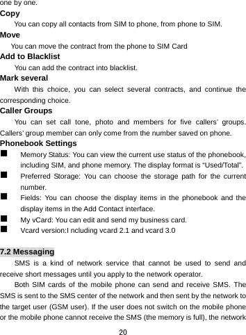  20 one by one.     Copy  You can copy all contacts from SIM to phone, from phone to SIM. Move       You can move the contract from the phone to SIM Card   Add to Blacklist         You can add the contract into blacklist. Mark several     With this choice, you can select several contracts, and continue the corresponding choice. Caller Groups   You can set call tone, photo and members for five callers’ groups. Callers’ group member can only come from the number saved on phone.   Phonebook Settings    Memory Status: You can view the current use status of the phonebook, including SIM, and phone memory. The display format is “Used/Total”.    Preferred Storage: You can choose the storage path for the current number.   Fields: You can choose the display items in the phonebook and the display items in the Add Contact interface.    My vCard: You can edit and send my business card.    Vcard version:I ncluding vcard 2.1 and vcard 3.0  7.2 Messaging SMS is a kind of network service that cannot be used to send and receive short messages until you apply to the network operator. Both SIM cards of the mobile phone can send and receive SMS. The SMS is sent to the SMS center of the network and then sent by the network to the target user (GSM user). If the user does not switch on the mobile phone or the mobile phone cannot receive the SMS (the memory is full), the network 
