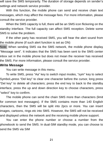  21 will save the SMS temporarily. The duration of storage depends on sender’s settings and network service provider.   With this function, the mobile phone can send and receive chain text messages, which may affect the message fees. For more information, please consult the service provider.   When the SMS capacity is full, there will be an SMS icon flickering on the standby interface. The full capacity can affect SMS reception. Delete some SMS to solve the problem.   If the other party has received SMS, you will hear the alert sound from the mobile phone (if such alert function is set as ON)   Note: When sending SMS via the SMS network, the mobile phone display “Message sent”. It indicates that the SMS has been sent to the SMS center inbox set in the mobile phone but does not mean the receiver has received the SMS. For more information, please consult the service provider. Write Message You can write message in this menu.   To write SMS, press “Aa” key to switch input modes, “sym” key to select Symbol; press “Del key” to clear one character before the cursor, long press “Del key” to delete all characters; press the end key to back to the standby interface, press the up and down direction key to choose characters, press “select” key to confirm. The mobile phone can send the chain SMS more than characters (limit for common text messages). If the SMS contains more than 140 English characters, then the SMS will be split into 2pcs or more. You can insert images, cartoons, rings etc into SMS. However, the SMS will not be received and displayed unless the network and the receiving mobile phone support.   You can enter the phone number or choose a number from the phonebook to send the SMS. In dual-SIM standby mode, you can choose to send the SMS via SIM 