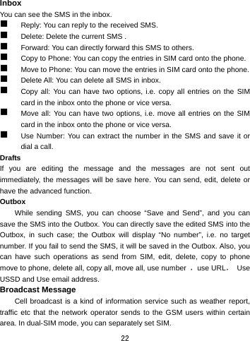  22 Inbox You can see the SMS in the inbox.    Reply: You can reply to the received SMS.    Delete: Delete the current SMS .  Forward: You can directly forward this SMS to others.    Copy to Phone: You can copy the entries in SIM card onto the phone.    Move to Phone: You can move the entries in SIM card onto the phone.  Delete All: You can delete all SMS in inbox.  Copy all: You can have two options, i.e. copy all entries on the SIM card in the inbox onto the phone or vice versa.    Move all: You can have two options, i.e. move all entries on the SIM card in the inbox onto the phone or vice versa.  Use Number: You can extract the number in the SMS and save it or dial a call. Drafts If you are editing the message and the messages are not sent out immediately, the messages will be save here. You can send, edit, delete or have the advanced function. Outbox While sending SMS, you can choose “Save and Send”, and you can save the SMS into the Outbox. You can directly save the edited SMS into the Outbox, in such case; the Outbox will display “No number”, i.e. no target number. If you fail to send the SMS, it will be saved in the Outbox. Also, you can have such operations as send from SIM, edit, delete, copy to phone move to phone, delete all, copy all, move all, use number  ，use URL， Use USSD and Use email address. Broadcast Message   Cell broadcast is a kind of information service such as weather report, traffic etc that the network operator sends to the GSM users within certain area. In dual-SIM mode, you can separately set SIM. 