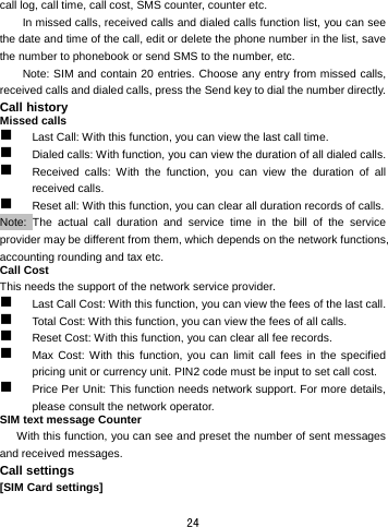  24 call log, call time, call cost, SMS counter, counter etc.   In missed calls, received calls and dialed calls function list, you can see the date and time of the call, edit or delete the phone number in the list, save the number to phonebook or send SMS to the number, etc.   Note: SIM and contain 20 entries. Choose any entry from missed calls, received calls and dialed calls, press the Send key to dial the number directly.   Call history Missed calls  Last Call: With this function, you can view the last call time.  Dialed calls: With function, you can view the duration of all dialed calls.    Received calls: With the function, you can view the duration of all received calls.  Reset all: With this function, you can clear all duration records of calls.   Note: The actual call duration and service time in the bill of the service provider may be different from them, which depends on the network functions, accounting rounding and tax etc.   Call Cost This needs the support of the network service provider.  Last Call Cost: With this function, you can view the fees of the last call.    Total Cost: With this function, you can view the fees of all calls.  Reset Cost: With this function, you can clear all fee records.    Max Cost: With this function, you can limit call fees in the specified pricing unit or currency unit. PIN2 code must be input to set call cost.    Price Per Unit: This function needs network support. For more details, please consult the network operator.   SIM text message Counter With this function, you can see and preset the number of sent messages and received messages.   Call settings [SIM Card settings] 