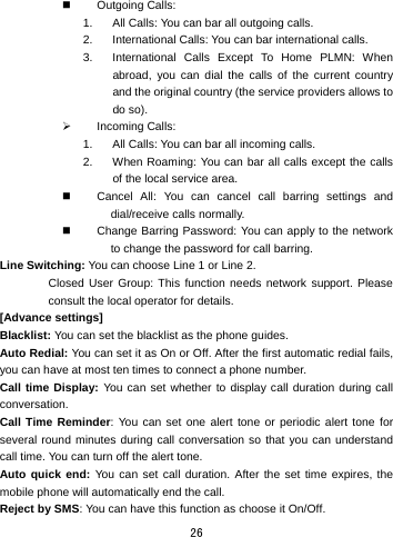  26  Outgoing Calls:  1.  All Calls: You can bar all outgoing calls.   2.  International Calls: You can bar international calls.   3.  International Calls Except To Home PLMN: When abroad, you can dial the calls of the current country and the original country (the service providers allows to do so).   ¾ Incoming Calls:  1.  All Calls: You can bar all incoming calls. 2.  When Roaming: You can bar all calls except the calls of the local service area.   Cancel All: You can cancel call barring settings and dial/receive calls normally.     Change Barring Password: You can apply to the network to change the password for call barring.   Line Switching: You can choose Line 1 or Line 2.   Closed User Group: This function needs network support. Please consult the local operator for details.   [Advance settings] Blacklist: You can set the blacklist as the phone guides. Auto Redial: You can set it as On or Off. After the first automatic redial fails, you can have at most ten times to connect a phone number.   Call time Display: You can set whether to display call duration during call conversation.  Call Time Reminder: You can set one alert tone or periodic alert tone for several round minutes during call conversation so that you can understand call time. You can turn off the alert tone.   Auto quick end: You can set call duration. After the set time expires, the mobile phone will automatically end the call. Reject by SMS: You can have this function as choose it On/Off. 