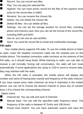  32  Record: You can record new files.    Play: You can play the selected file.  Append: You can have annex record for the files of the superior level (only for the record files in AMR).  Rename: You can rename the chosen file.  Delete: You can delete the chosen file.    Delete All files: You can delete all files.    Settings: You can set the storage position for record files, including phone and memory card. Also you can set the format of the record file, including AMR and WAV.    Use as: you can use as user profiles.  Send: You send the record file to email and multimedia message. FM radio Your mobile phone supports FM radio. To use the mobile phone to listen to radio, insert the headset connection cable into the headset port on the mobile phone. The headset connection cable functions as the antenna of the FM radio, so it should hang freely. While listening to radio, you can dial or receive a call normally. During call conversation, the radio will turn mute automatically. If some applications are using or CSD to send or receive data, they may interfere with the radio.   When the FM radio is activated, the mobile phone will display the number and name (if having been saved) and frequency of the radio channel. If you have saved some radio channels (at most 9 channels) in the mobile phone, you can roll to choose the desired channel or press any of number keys 1-9 to choose the corresponding channel.    Option menu  Channel list: You can edit and save 9 channels.    Manual input: You can edit the specified radio frequency band. The frequency of the radio is between 87.5mHz and 108.0mHz.  Preset Auto Search: You can have automatic search and save the 