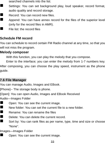  33 searched channels into the list.    Settings: You can set background play, loud speaker, record format, audio quality and record storage.    Record: You can record new files.    Append: You can have annex record for the files of the superior level (only for the record files in AMR).  File list: the record files  Schedule FM record You can schedule to record certain FM Radio channel at any time, so that you will not miss the program. Melody composer With this function, you can play the melody that you compose. Enter to the interface; you can enter the melody from 1-7 numbers key. After composing, you can choose the play speed, instrument as the phone guide.  7.6 File Manager You can manage Audio, Images and EBook.   [Phone]-- The storage body is phone.   [Open]: You can open Audio, Images and EBook Received Audio—Images Folder  Open: You can see the current image.    New folder: You can set the current file to a new folder.  Rename: You can rename the files  Delete: You can delete the current record.    Sort by: You can rank files as per name, type, time and size or choose “None”.  Images—Images Folder  Open: You can see the current image.   