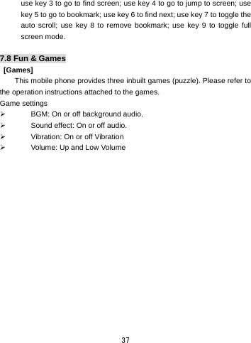  37 use key 3 to go to find screen; use key 4 to go to jump to screen; use key 5 to go to bookmark; use key 6 to find next; use key 7 to toggle the auto scroll; use key 8 to remove bookmark; use key 9 to toggle full screen mode.  7.8 Fun &amp; Games  [Games] This mobile phone provides three inbuilt games (puzzle). Please refer to the operation instructions attached to the games.   Game settings ¾  BGM: On or off background audio. ¾  Sound effect: On or off audio. ¾  Vibration: On or off Vibration   ¾  Volume: Up and Low Volume  