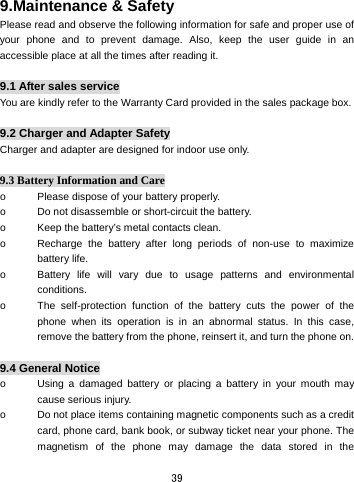  39 9.Maintenance &amp; Safety   Please read and observe the following information for safe and proper use of your phone and to prevent damage. Also, keep the user guide in an accessible place at all the times after reading it.  9.1 After sales service You are kindly refer to the Warranty Card provided in the sales package box.  9.2 Charger and Adapter Safety Charger and adapter are designed for indoor use only.  9.3 Battery Information and Care o  Please dispose of your battery properly. o  Do not disassemble or short-circuit the battery. o  Keep the battery’s metal contacts clean. o  Recharge the battery after long periods of non-use to maximize battery life. o  Battery life will vary due to usage patterns and environmental conditions. o  The self-protection function of the battery cuts the power of the phone when its operation is in an abnormal status. In this case, remove the battery from the phone, reinsert it, and turn the phone on.  9.4 General Notice o  Using a damaged battery or placing a battery in your mouth may cause serious injury. o  Do not place items containing magnetic components such as a credit card, phone card, bank book, or subway ticket near your phone. The magnetism of the phone may damage the data stored in the 