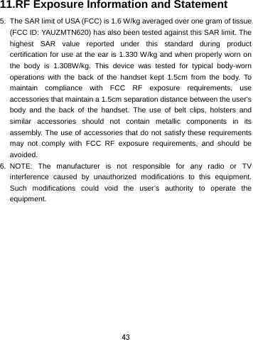  43 11.RF Exposure Information and Statement   5.  The SAR limit of USA (FCC) is 1.6 W/kg averaged over one gram of tissue. (FCC ID: YAUZMTN620) has also been tested against this SAR limit. The highest SAR value reported under this standard during product certification for use at the ear is 1.330 W/kg and when properly worn on the body is 1.308W/kg. This device was tested for typical body-worn operations with the back of the handset kept 1.5cm from the body. To maintain compliance with FCC RF exposure requirements, use accessories that maintain a 1.5cm separation distance between the user&apos;s body and the back of the handset. The use of belt clips, holsters and similar accessories should not contain metallic components in its assembly. The use of accessories that do not satisfy these requirements may not comply with FCC RF exposure requirements, and should be avoided. 6. NOTE: The manufacturer is not responsible for any radio or TV interference caused by unauthorized modifications to this equipment. Such modifications could void the user’s authority to operate the equipment. 