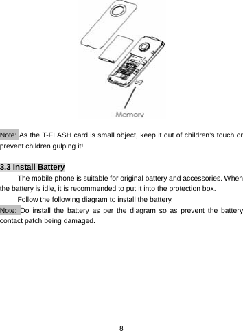  8   Note: As the T-FLASH card is small object, keep it out of children’s touch or prevent children gulping it!  3.3 Install Battery The mobile phone is suitable for original battery and accessories. When the battery is idle, it is recommended to put it into the protection box.   Follow the following diagram to install the battery.            Note: Do install the battery as per the diagram so as prevent the battery contact patch being damaged.   