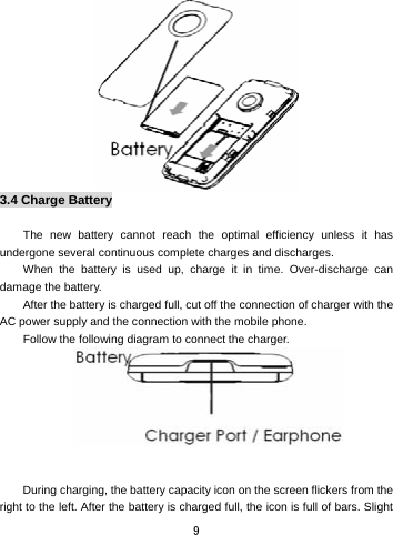  9  3.4 Charge Battery  The new battery cannot reach the optimal efficiency unless it has undergone several continuous complete charges and discharges. When the battery is used up, charge it in time. Over-discharge can damage the battery.   After the battery is charged full, cut off the connection of charger with the AC power supply and the connection with the mobile phone.   Follow the following diagram to connect the charger.    During charging, the battery capacity icon on the screen flickers from the right to the left. After the battery is charged full, the icon is full of bars. Slight 