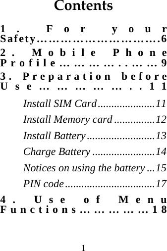 1  Contents1. For your Safety………………………….6 2. Mobile Phone Profile…………..……9 3. Preparation before Use……………..11 Install SIM Card.....................11 Install Memory card ...............12 Install Battery.........................13 Charge Battery .......................14 Notices on using the battery ...15 PIN code.................................17 4. Use of Menu Functions……………18 