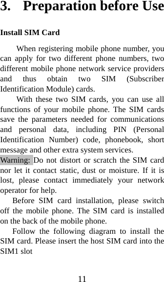 11 3.    Preparation before Use Install SIM Card When registering mobile phone number, you can apply for two different phone numbers, two different mobile phone network service providers and thus obtain two SIM (Subscriber Identification Module) cards.   With these two SIM cards, you can use all functions of your mobile phone. The SIM cards save the parameters needed for communications and personal data, including PIN (Personal Identification Number) code, phonebook, short message and other extra system services.   Warning: Do not distort or scratch the SIM card nor let it contact static, dust or moisture. If it is lost, please contact immediately your network operator for help.   Before SIM card installation, please switch off the mobile phone. The SIM card is installed on the back of the mobile phone.   Follow the following diagram to install the SIM card. Please insert the host SIM card into the SIM1 slot   