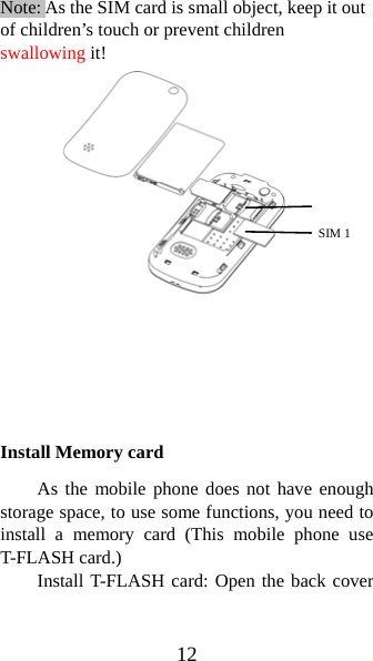 12 Note: As the SIM card is small object, keep it out of children’s touch or prevent children swallowing it!                 Install Memory card As the mobile phone does not have enough storage space, to use some functions, you need to install a memory card (This mobile phone use T-FLASH card.) Install T-FLASH card: Open the back cover SIM 1  