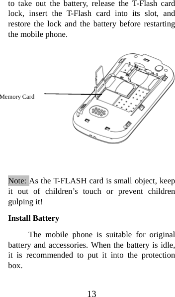 13 to take out the battery, release the T-Flash card lock, insert the T-Flash card into its slot, and restore the lock and the battery before restarting the mobile phone.               Note: As the T-FLASH card is small object, keep it out of children’s touch or prevent children gulping it! Install Battery The mobile phone is suitable for original battery and accessories. When the battery is idle, it is recommended to put it into the protection box.  Memory Card  