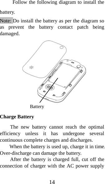 14 Follow the following diagram to install the battery.            Note: Do install the battery as per the diagram so as prevent the battery contact patch being damaged.           Charge Battery The new battery cannot reach the optimal efficiency unless it has undergone several continuous complete charges and discharges. When the battery is used up, charge it in time. Over-discharge can damage the battery. After the battery is charged full, cut off the connection of charger with the AC power supply Battery 