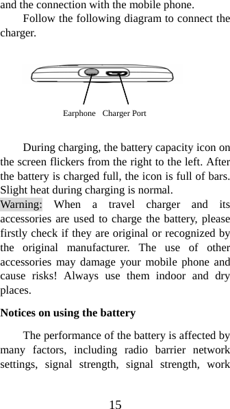 15 and the connection with the mobile phone.   Follow the following diagram to connect the charger.        During charging, the battery capacity icon on the screen flickers from the right to the left. After the battery is charged full, the icon is full of bars. Slight heat during charging is normal.   Warning: When a travel charger and its accessories are used to charge the battery, please firstly check if they are original or recognized by the original manufacturer. The use of other accessories may damage your mobile phone and cause risks! Always use them indoor and dry places.  Notices on using the battery The performance of the battery is affected by many factors, including radio barrier network settings, signal strength, signal strength, work Earphone  Charger Port 