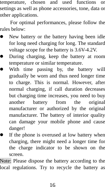 16 temperature, chosen and used functions or settings as well as phone accessories, tone, data or other applications. For optimal performances, please follow the rules below:   z New battery or the battery having been idle for long need charging for long. The standard voltage scope for the battery is 3.6V-4.2V.   z During charging, keep the battery at room temperature or similar temperature. z With time passing by, the battery will gradually be worn and thus need longer time to charge. This is normal. However, after normal charging, if call duration decreases but charging time increases, you need to buy another battery from the original manufacturer or authorized by the original manufacturer. The battery of interior quality can damage your mobile phone and cause danger! z If the phone is overused at low battery when charging, there might need a longer time for the charge indicator to be shown on the screen. Note: Please dispose the battery according to the local regulations. Try to recycle the battery as 
