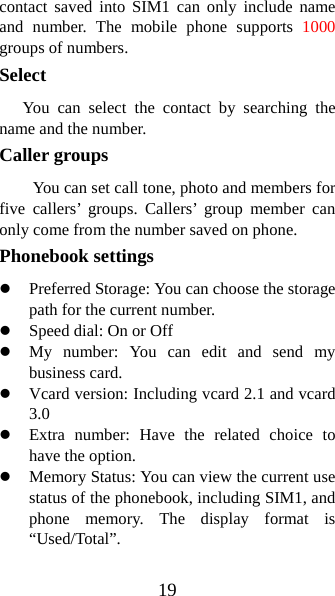 19 contact saved into SIM1 can only include name and number. The mobile phone supports 1000 groups of numbers. Select    You can select the contact by searching the name and the number. Caller groups   You can set call tone, photo and members for five callers’ groups. Callers’ group member can only come from the number saved on phone.   Phonebook settings   z Preferred Storage: You can choose the storage path for the current number.   z Speed dial: On or Off z My number: You can edit and send my business card.   z Vcard version: Including vcard 2.1 and vcard 3.0 z Extra number: Have the related choice to have the option. z Memory Status: You can view the current use status of the phonebook, including SIM1, and phone memory. The display format is “Used/Total”.  