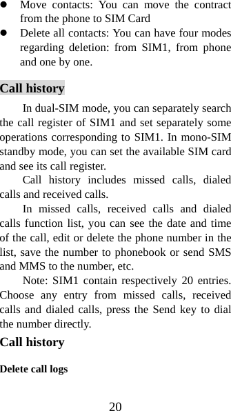 20 z Move contacts: You can move the contract from the phone to SIM Card   z Delete all contacts: You can have four modes regarding deletion: from SIM1, from phone and one by one.     Call history In dual-SIM mode, you can separately search the call register of SIM1 and set separately some operations corresponding to SIM1. In mono-SIM standby mode, you can set the available SIM card and see its call register.   Call history includes missed calls, dialed calls and received calls.   In missed calls, received calls and dialed calls function list, you can see the date and time of the call, edit or delete the phone number in the list, save the number to phonebook or send SMS and MMS to the number, etc.   Note: SIM1 contain respectively 20 entries. Choose any entry from missed calls, received calls and dialed calls, press the Send key to dial the number directly.   Call history Delete call logs 