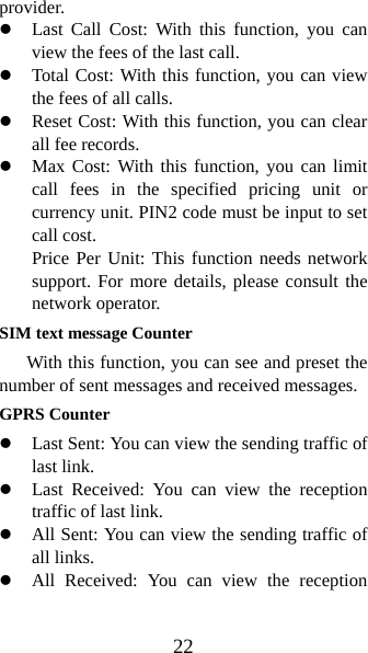 22 provider. z Last Call Cost: With this function, you can view the fees of the last call.   z Total Cost: With this function, you can view the fees of all calls. z Reset Cost: With this function, you can clear all fee records.   z Max Cost: With this function, you can limit call fees in the specified pricing unit or currency unit. PIN2 code must be input to set call cost.   Price Per Unit: This function needs network support. For more details, please consult the network operator. SIM text message Counter With this function, you can see and preset the number of sent messages and received messages.   GPRS Counter z Last Sent: You can view the sending traffic of last link.   z Last Received: You can view the reception traffic of last link. z All Sent: You can view the sending traffic of all links. z All Received: You can view the reception 