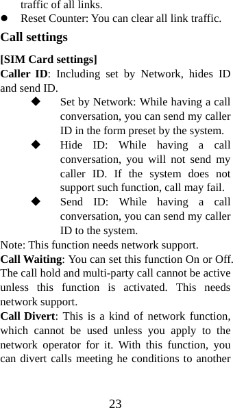 23 traffic of all links. z Reset Counter: You can clear all link traffic. Call settings [SIM Card settings] Caller ID: Including set by Network, hides ID and send ID.  Set by Network: While having a call conversation, you can send my caller ID in the form preset by the system.  Hide ID: While having a call conversation, you will not send my caller ID. If the system does not support such function, call may fail.    Send ID: While having a call conversation, you can send my caller ID to the system.     Note: This function needs network support.   Call Waiting: You can set this function On or Off. The call hold and multi-party call cannot be active unless this function is activated. This needs network support.   Call Divert: This is a kind of network function, which cannot be used unless you apply to the network operator for it. With this function, you can divert calls meeting he conditions to another 