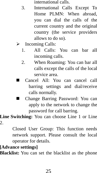 25 international calls.   3. International Calls Except To Home PLMN: When abroad, you can dial the calls of the current country and the original country (the service providers allows to do so).   ¾ Incoming Calls:   1. All Calls: You can bar all incoming calls. 2. When Roaming: You can bar all calls except the calls of the local service area.  Cancel All: You can cancel call barring settings and dial/receive calls normally.    Change Barring Password: You can apply to the network to change the password for call barring.   Line Switching: You can choose Line 1 or Line 2.  Closed User Group: This function needs network support. Please consult the local operator for details.   [Advance settings] Blacklist: You can set the blacklist as the phone 