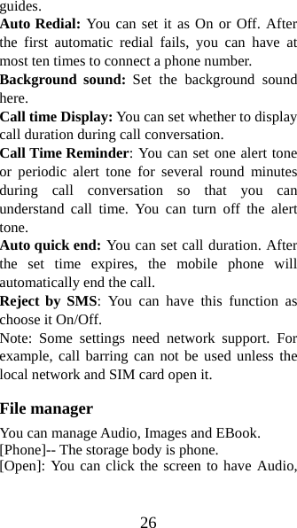 26 guides. Auto Redial: You can set it as On or Off. After the first automatic redial fails, you can have at most ten times to connect a phone number.   Background sound: Set the background sound here. Call time Display: You can set whether to display call duration during call conversation.   Call Time Reminder: You can set one alert tone or periodic alert tone for several round minutes during call conversation so that you can understand call time. You can turn off the alert tone.  Auto quick end: You can set call duration. After the set time expires, the mobile phone will automatically end the call. Reject by SMS: You can have this function as choose it On/Off. Note: Some settings need network support. For example, call barring can not be used unless the local network and SIM card open it.   File manager You can manage Audio, Images and EBook.   [Phone]-- The storage body is phone.   [Open]: You can click the screen to have Audio, 