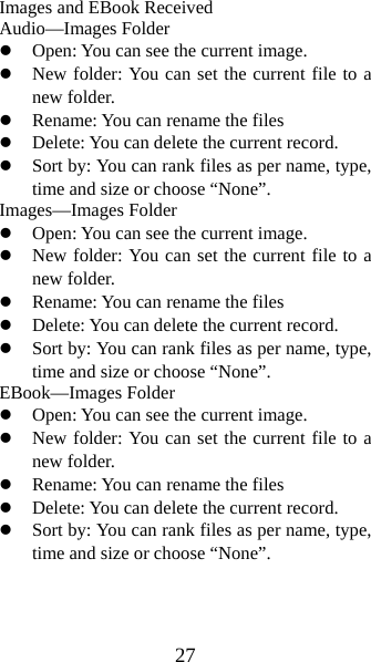 27 Images and EBook Received Audio—Images Folder z Open: You can see the current image.   z New folder: You can set the current file to a new folder. z Rename: You can rename the files z Delete: You can delete the current record.   z Sort by: You can rank files as per name, type, time and size or choose “None”.   Images—Images Folder z Open: You can see the current image.   z New folder: You can set the current file to a new folder. z Rename: You can rename the files z Delete: You can delete the current record.   z Sort by: You can rank files as per name, type, time and size or choose “None”.   EBook—Images Folder z Open: You can see the current image.   z New folder: You can set the current file to a new folder. z Rename: You can rename the files z Delete: You can delete the current record.   z Sort by: You can rank files as per name, type, time and size or choose “None”.   