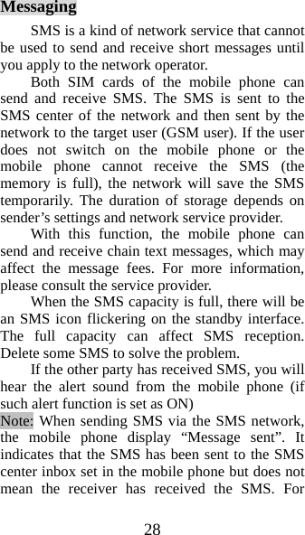 28 Messaging SMS is a kind of network service that cannot be used to send and receive short messages until you apply to the network operator. Both SIM cards of the mobile phone can send and receive SMS. The SMS is sent to the SMS center of the network and then sent by the network to the target user (GSM user). If the user does not switch on the mobile phone or the mobile phone cannot receive the SMS (the memory is full), the network will save the SMS temporarily. The duration of storage depends on sender’s settings and network service provider.   With this function, the mobile phone can send and receive chain text messages, which may affect the message fees. For more information, please consult the service provider.   When the SMS capacity is full, there will be an SMS icon flickering on the standby interface. The full capacity can affect SMS reception. Delete some SMS to solve the problem.   If the other party has received SMS, you will hear the alert sound from the mobile phone (if such alert function is set as ON)   Note: When sending SMS via the SMS network, the mobile phone display “Message sent”. It indicates that the SMS has been sent to the SMS center inbox set in the mobile phone but does not mean the receiver has received the SMS. For 