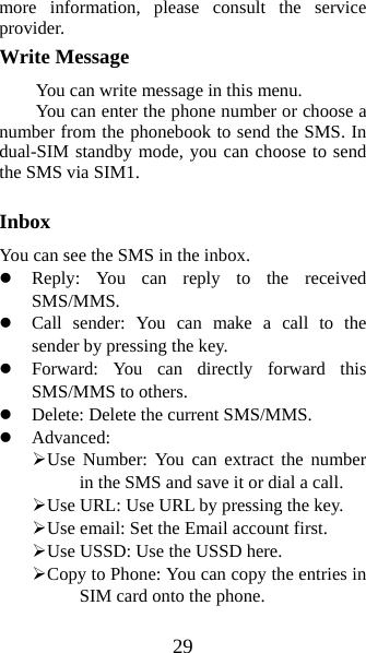 29 more information, please consult the service provider. Write Message You can write message in this menu.   You can enter the phone number or choose a number from the phonebook to send the SMS. In dual-SIM standby mode, you can choose to send the SMS via SIM1.    Inbox You can see the SMS in the inbox.   z Reply: You can reply to the received SMS/MMS.  z Call sender: You can make a call to the sender by pressing the key. z Forward: You can directly forward this SMS/MMS to others.   z Delete: Delete the current SMS/MMS. z Advanced:  ¾ Use Number: You can extract the number in the SMS and save it or dial a call. ¾ Use URL: Use URL by pressing the key. ¾ Use email: Set the Email account first. ¾ Use USSD: Use the USSD here. ¾ Copy to Phone: You can copy the entries in SIM card onto the phone.   