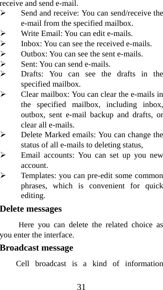 31 receive and send e-mail.   ¾ Send and receive: You can send/receive the e-mail from the specified mailbox.   ¾ Write Email: You can edit e-mails.   ¾ Inbox: You can see the received e-mails.   ¾ Outbox: You can see the sent e-mails. ¾ Sent: You can send e-mails.   ¾ Drafts: You can see the drafts in the specified mailbox. ¾ Clear mailbox: You can clear the e-mails in the specified mailbox, including inbox, outbox, sent e-mail backup and drafts, or clear all e-mails.   ¾ Delete Marked emails: You can change the status of all e-mails to deleting status, ¾ Email accounts: You can set up you new account.  ¾ Templates: you can pre-edit some common phrases, which is convenient for quick editing.  Delete messages      Here you can delete the related choice as you enter the interface. Broadcast message   Cell broadcast is a kind of information 